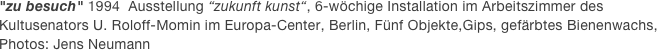 "zu besuch" 1994  Ausstellung “zukunft kunst“, 6-wöchige Installation im Arbeitszimmer des Kultusenators U. Roloff-Momin im Europa-Center, Berlin, Fünf Objekte,Gips, gefärbtes Bienenwachs, Photos: Jens Neumann